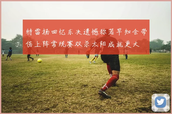 特雷杨回忆东决遗憾称若早知会带伤上阵常规赛双杀太阳成就更大