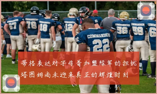 蒂格表达对字母哥加盟绿军的担忧塔图姆尚未迎来真正的辉煌时刻