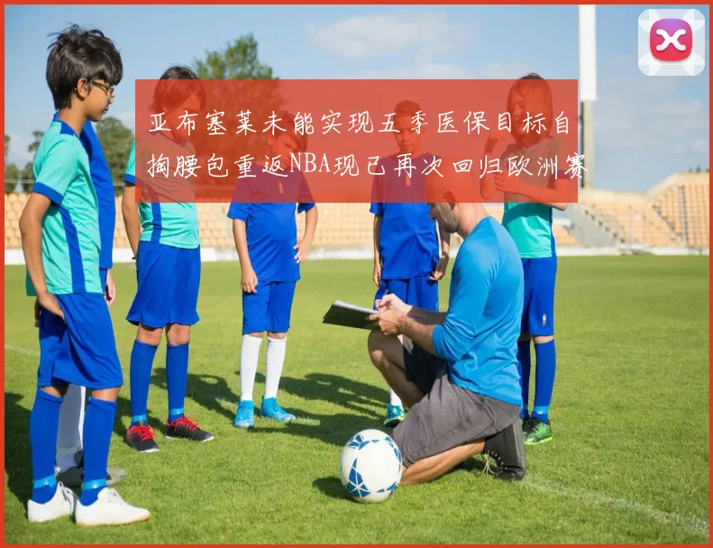 亚布塞莱未能实现五季医保目标自掏腰包重返NBA现已再次回归欧洲赛场