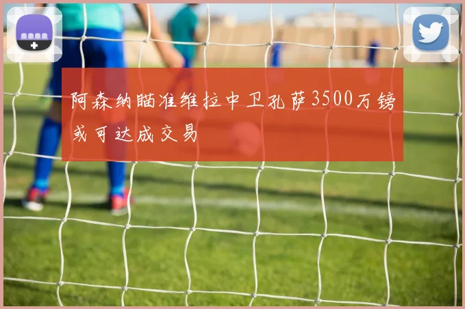 阿森纳瞄准维拉中卫孔萨3500万镑或可达成交易