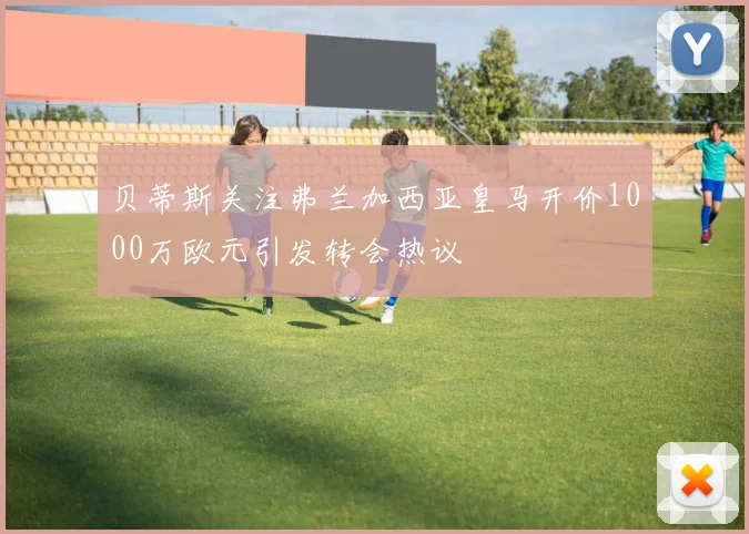 贝蒂斯关注弗兰加西亚皇马开价1000万欧元引发转会热议