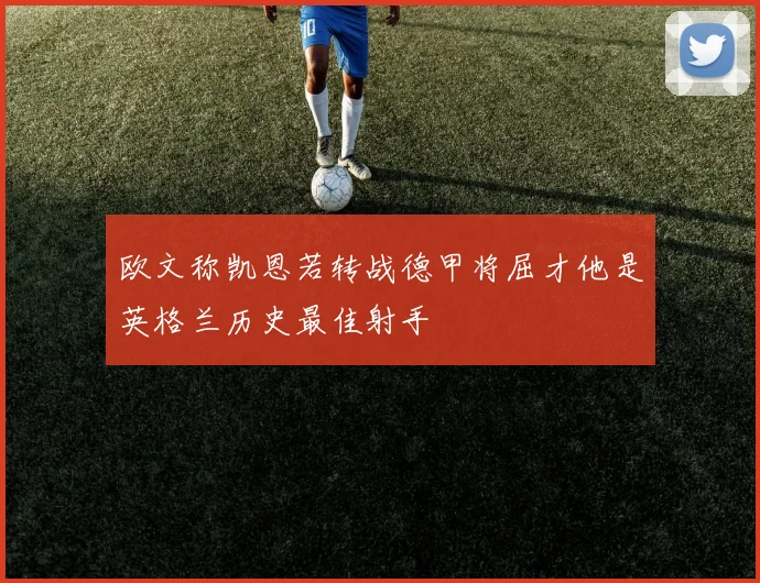 欧文称凯恩若转战德甲将屈才他是英格兰历史最佳射手