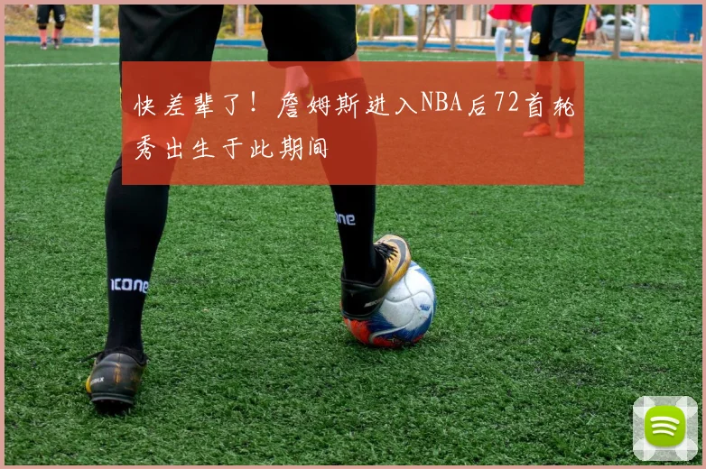 快差辈了！詹姆斯进入NBA后72首轮秀出生于此期间