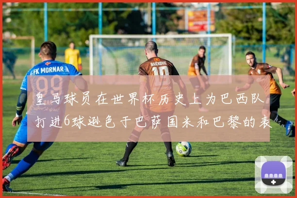 皇马球员在世界杯历史上为巴西队打进6球逊色于巴萨国米和巴黎的表现