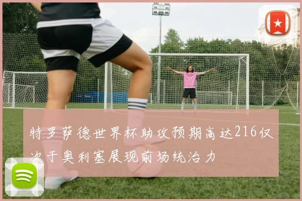特罗萨德世界杯助攻预期高达216仅次于奥利塞展现前场统治力