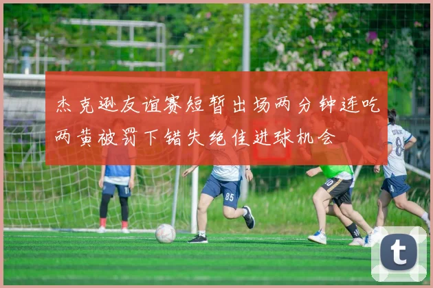 杰克逊友谊赛短暂出场两分钟连吃两黄被罚下错失绝佳进球机会